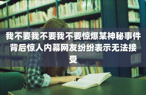 我不要我不要我不要惊爆某神秘事件背后惊人内幕网友纷纷表示无法接受