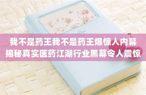 我不是药王我不是药王爆惊人内幕揭秘真实医药江湖行业黑幕令人震惊