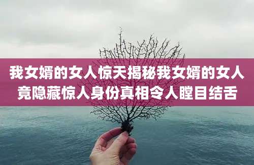 我女婿的女人惊天揭秘我女婿的女人竟隐藏惊人身份真相令人瞠目结舌