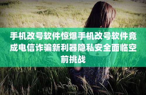 手机改号软件惊爆手机改号软件竟成电信诈骗新利器隐私安全面临空前挑战