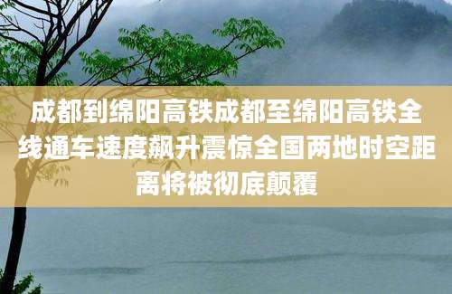 成都到绵阳高铁成都至绵阳高铁全线通车速度飙升震惊全国两地时空距离将被彻底颠覆