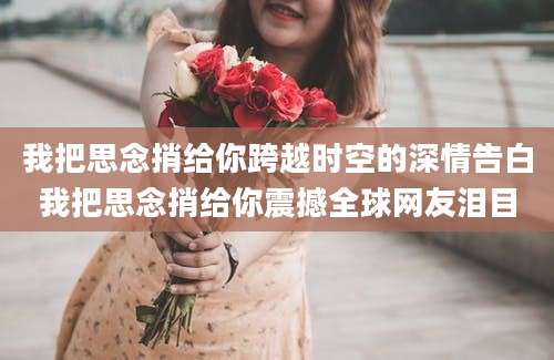 我把思念捎给你跨越时空的深情告白我把思念捎给你震撼全球网友泪目
