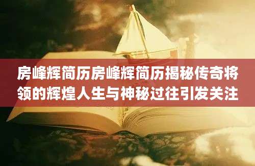 房峰辉简历房峰辉简历揭秘传奇将领的辉煌人生与神秘过往引发关注