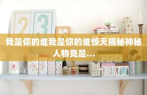 我是你的谁我是你的谁惊天揭秘神秘人物竟是...