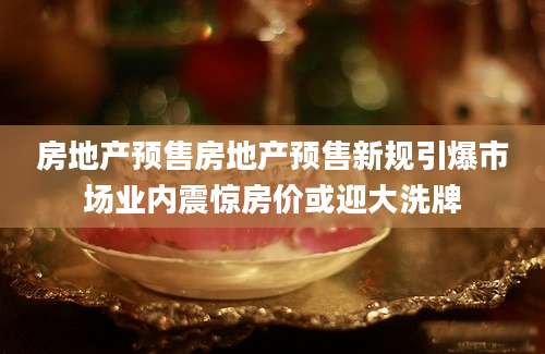 房地产预售房地产预售新规引爆市场业内震惊房价或迎大洗牌