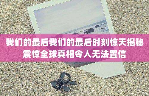 我们的最后我们的最后时刻惊天揭秘震惊全球真相令人无法置信