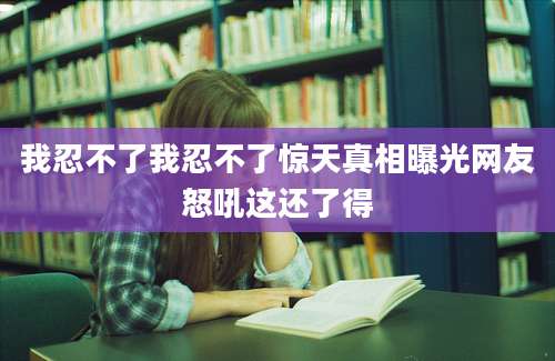 我忍不了我忍不了惊天真相曝光网友怒吼这还了得