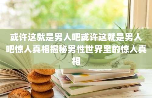 或许这就是男人吧或许这就是男人吧惊人真相揭秘男性世界里的惊人真相