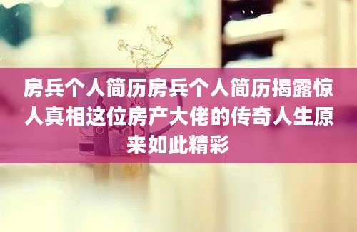 房兵个人简历房兵个人简历揭露惊人真相这位房产大佬的传奇人生原来如此精彩
