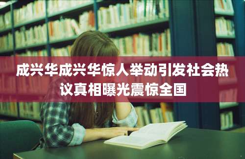 成兴华成兴华惊人举动引发社会热议真相曝光震惊全国