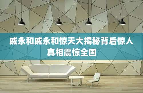 戚永和戚永和惊天大揭秘背后惊人真相震惊全国