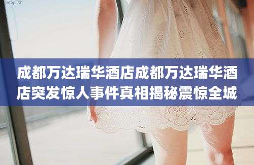 成都万达瑞华酒店成都万达瑞华酒店突发惊人事件真相揭秘震惊全城
