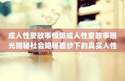 成人性爱故事惊爆成人性爱故事曝光揭秘社会隐秘面纱下的真实人性