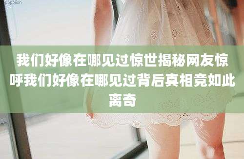 我们好像在哪见过惊世揭秘网友惊呼我们好像在哪见过背后真相竟如此离奇