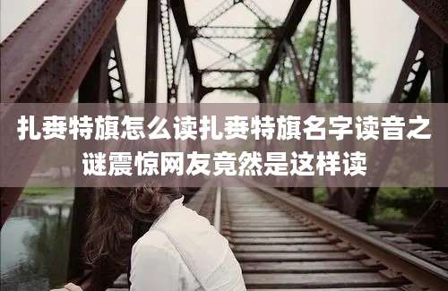 扎赉特旗怎么读扎赉特旗名字读音之谜震惊网友竟然是这样读
