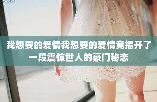 我想要的爱情我想要的爱情竟揭开了一段震惊世人的豪门秘恋