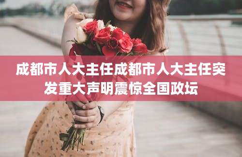 成都市人大主任成都市人大主任突发重大声明震惊全国政坛