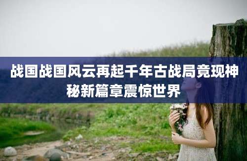 战国战国风云再起千年古战局竟现神秘新篇章震惊世界