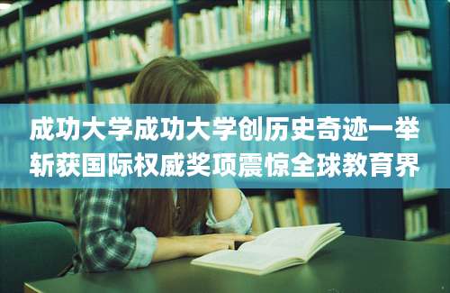成功大学成功大学创历史奇迹一举斩获国际权威奖项震惊全球教育界