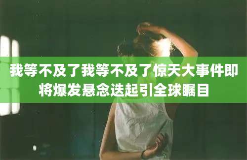 我等不及了我等不及了惊天大事件即将爆发悬念迭起引全球瞩目