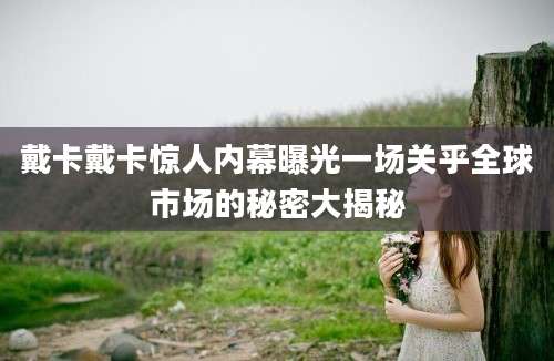 戴卡戴卡惊人内幕曝光一场关乎全球市场的秘密大揭秘