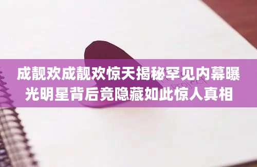 成靓欢成靓欢惊天揭秘罕见内幕曝光明星背后竟隐藏如此惊人真相