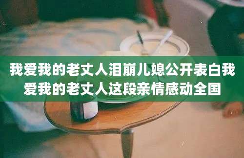 我爱我的老丈人泪崩儿媳公开表白我爱我的老丈人这段亲情感动全国