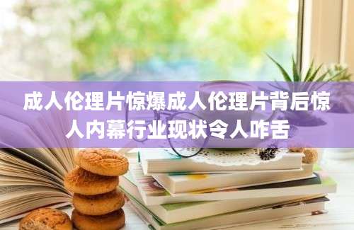 成人伦理片惊爆成人伦理片背后惊人内幕行业现状令人咋舌