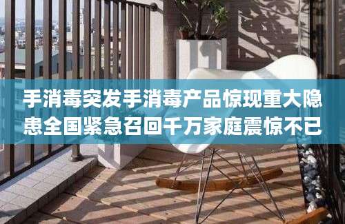 手消毒突发手消毒产品惊现重大隐患全国紧急召回千万家庭震惊不已