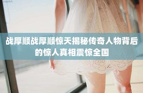 战厚顺战厚顺惊天揭秘传奇人物背后的惊人真相震惊全国