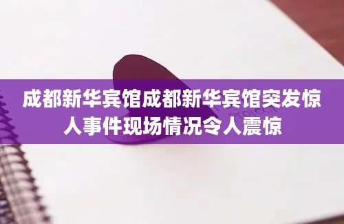 成都新华宾馆成都新华宾馆突发惊人事件现场情况令人震惊
