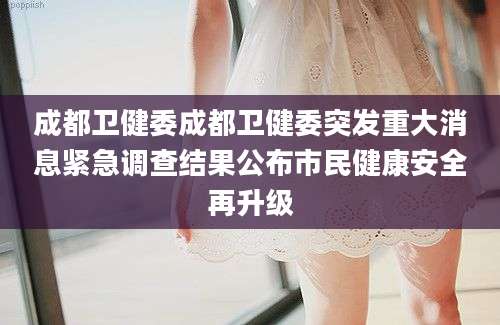 成都卫健委成都卫健委突发重大消息紧急调查结果公布市民健康安全再升级