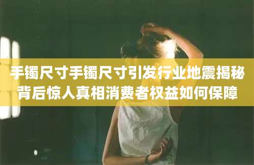 手镯尺寸手镯尺寸引发行业地震揭秘背后惊人真相消费者权益如何保障