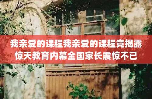 我亲爱的课程我亲爱的课程竟揭露惊天教育内幕全国家长震惊不已