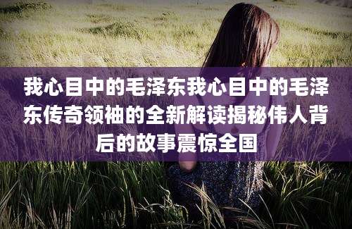 我心目中的毛泽东我心目中的毛泽东传奇领袖的全新解读揭秘伟人背后的故事震惊全国