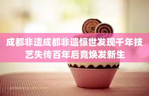 成都非遗成都非遗惊世发现千年技艺失传百年后竟焕发新生