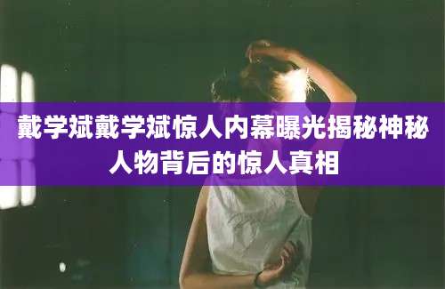 戴学斌戴学斌惊人内幕曝光揭秘神秘人物背后的惊人真相