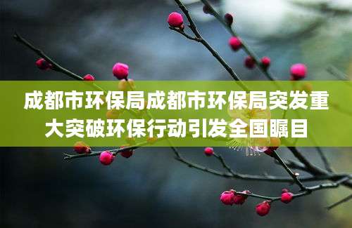 成都市环保局成都市环保局突发重大突破环保行动引发全国瞩目