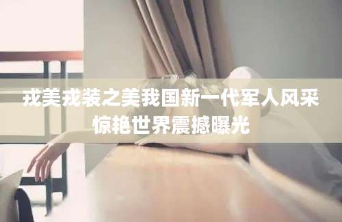 戎美戎装之美我国新一代军人风采惊艳世界震撼曝光