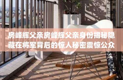 房峰辉父亲房峰辉父亲身份揭秘隐藏在将军背后的惊人秘密震惊公众