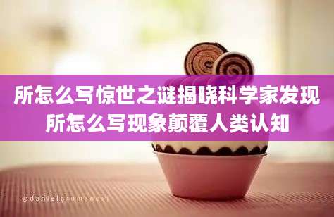 所怎么写惊世之谜揭晓科学家发现所怎么写现象颠覆人类认知