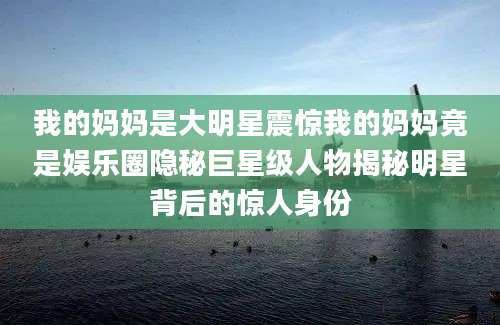 我的妈妈是大明星震惊我的妈妈竟是娱乐圈隐秘巨星级人物揭秘明星背后的惊人身份