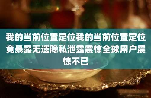 我的当前位置定位我的当前位置定位竟暴露无遗隐私泄露震惊全球用户震惊不已