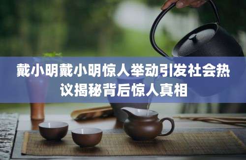 戴小明戴小明惊人举动引发社会热议揭秘背后惊人真相