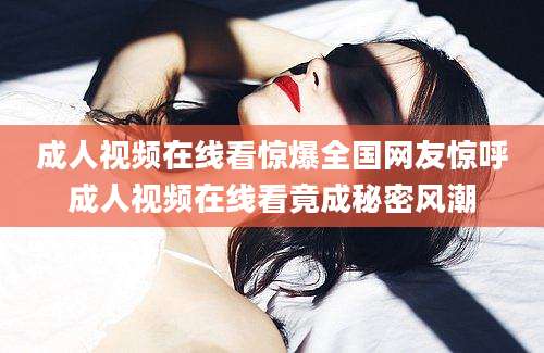 成人视频在线看惊爆全国网友惊呼成人视频在线看竟成秘密风潮