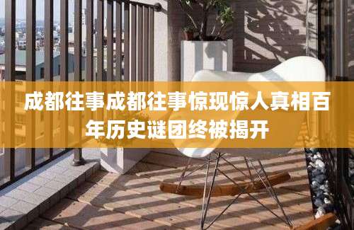 成都往事成都往事惊现惊人真相百年历史谜团终被揭开