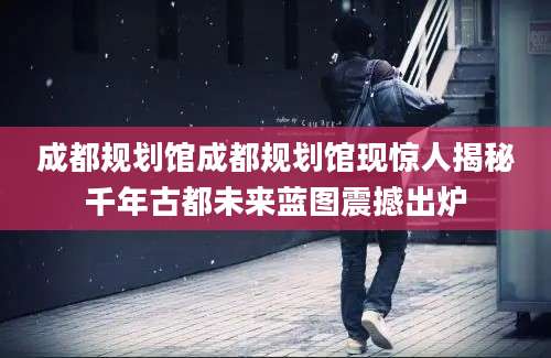 成都规划馆成都规划馆现惊人揭秘千年古都未来蓝图震撼出炉