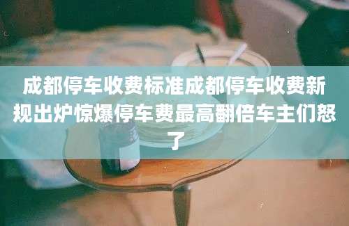 成都停车收费标准成都停车收费新规出炉惊爆停车费最高翻倍车主们怒了