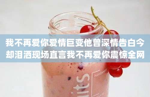 我不再爱你爱情巨变他曾深情告白今却泪洒现场直言我不再爱你震惊全网
