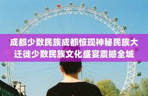 成都少数民族成都惊现神秘民族大迁徙少数民族文化盛宴震撼全城
